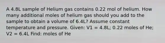 A 4.8L sample of Helium gas contains 0.22 mol of helium. How many additional moles of helium gas should you add to the sample to obtain a volume of 6.4L? Assume constant temperature and pressure. Given: V1 = 4.8L; 0.22 moles of He; V2 = 6.4L Find: moles of He