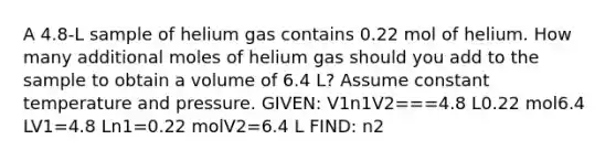 A 4.8-L sample of helium gas contains 0.22 mol of helium. How many additional moles of helium gas should you add to the sample to obtain a volume of 6.4 L? Assume constant temperature and pressure. GIVEN: V1n1V2===4.8 L0.22 mol6.4 LV1=4.8 Ln1=0.22 molV2=6.4 L FIND: n2