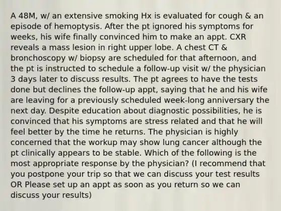 A 48M, w/ an extensive smoking Hx is evaluated for cough & an episode of hemoptysis. After the pt ignored his symptoms for weeks, his wife finally convinced him to make an appt. CXR reveals a mass lesion in right upper lobe. A chest CT & bronchoscopy w/ biopsy are scheduled for that afternoon, and the pt is instructed to schedule a follow-up visit w/ the physician 3 days later to discuss results. The pt agrees to have the tests done but declines the follow-up appt, saying that he and his wife are leaving for a previously scheduled week-long anniversary the next day. Despite education about diagnostic possibilities, he is convinced that his symptoms are stress related and that he will feel better by the time he returns. The physician is highly concerned that the workup may show lung cancer although the pt clinically appears to be stable. Which of the following is the most appropriate response by the physician? (I recommend that you postpone your trip so that we can discuss your test results OR Please set up an appt as soon as you return so we can discuss your results)