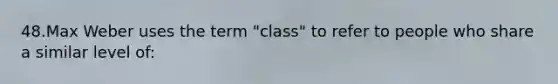 48.Max Weber uses the term "class" to refer to people who share a similar level of: