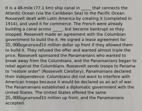 It is a 48-mile (77.1 km) ship canal in _____ that connects the Atlantic Ocean (via the Caribbean Sea) to the Pacific Ocean. Roosevelt dealt with Latin America by creating it (completed in 1914), and used it for commerce. The French were already building a canal across _____, but became bankrupt so they stopped. Roosevelt made an agreement with the Columbian government to build the it. He signed a lease agreement for 25,000 a year and10 million dollar up front if they allowed them to build it. They refused the offer and wanted almost triple the price. Roosevelt sponsored the Panamanians who wanted to break away from the Columbians, and the Panamanians began to rebel against the Columbians. Roosevelt sends troops to Panama to "restore order" (Roosevelt Corollary). Panamanians declared their independence. Columbians did not want to interfere with American troops because it would be declared as an act of war. The Panamanians established a diplomatic government with the United States. The United States offered the same 25,000 a year and10 million up front, and the Panamanians accepted.