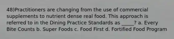 48)Practitioners are changing from the use of commercial supplements to nutrient dense real food. This approach is referred to in the Dining Practice Standards as _____? a. Every Bite Counts b. Super Foods c. Food First d. Fortified Food Program