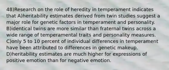 48)Research on the role of heredity in temperament indicates that A)heritability estimates derived from twin studies suggest a major role for genetic factors in temperament and personality. B)identical twins are more similar than fraternal twins across a wide range of temperamental traits and personality measures. C)only 5 to 10 percent of individual differences in temperament have been attributed to differences in genetic makeup. D)heritability estimates are much higher for expressions of positive emotion than for negative emotion.