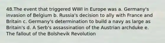 48.The event that triggered WWI in Europe was a. Germany's invasion of Belgium b. Russia's decision to ally with France and Britain c. Germany's determination to build a navy as large as Britain's d. A Serb's assassination of the Austrian archduke e. The fallout of the Bolshevik Revolution