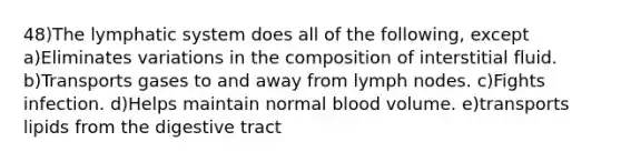 48)The lymphatic system does all of the following, except a)Eliminates variations in the composition of interstitial fluid. b)Transports gases to and away from lymph nodes. c)Fights infection. d)Helps maintain normal blood volume. e)transports lipids from the digestive tract