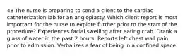 48-The nurse is preparing to send a client to the cardiac catheterization lab for an angioplasty. Which client report is most important for the nurse to explore further prior to the start of the procedure? Experiences facial swelling after eating crab. Drank a glass of water in the past 2 hours. Reports left chest wall pain prior to admission. Verbalizes a fear of being in a confined space.