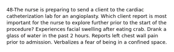48-The nurse is preparing to send a client to the cardiac catheterization lab for an angioplasty. Which client report is most important for the nurse to explore further prior to the start of the procedure? Experiences facial swelling after eating crab. Drank a glass of water in the past 2 hours. Reports left chest wall pain prior to admission. Verbalizes a fear of being in a confined space.