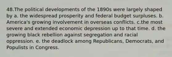 48.​The political developments of the 1890s were largely shaped by a. ​the widespread prosperity and federal budget surpluses. b. ​America's growing involvement in overseas conflicts. c.​the most severe and extended economic depression up to that time. d. ​the growing black rebellion against segregation and racial oppression. e. ​the deadlock among Republicans, Democrats, and Populists in Congress.