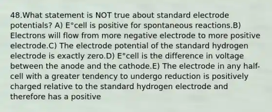 48.What statement is NOT true about standard electrode potentials? A) E°cell is positive for spontaneous reactions.B) Electrons will flow from more negative electrode to more positive electrode.C) The electrode potential of the standard hydrogen electrode is exactly zero.D) E°cell is the difference in voltage between the anode and the cathode.E) The electrode in any half-cell with a greater tendency to undergo reduction is positively charged relative to the standard hydrogen electrode and therefore has a positive