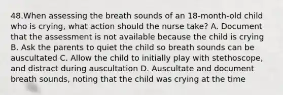 48.When assessing the breath sounds of an 18-month-old child who is crying, what action should the nurse take? A. Document that the assessment is not available because the child is crying B. Ask the parents to quiet the child so breath sounds can be auscultated C. Allow the child to initially play with stethoscope, and distract during auscultation D. Auscultate and document breath sounds, noting that the child was crying at the time