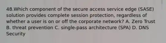 48.Which component of the secure access service edge (SASE) solution provides complete session protection, regardless of whether a user is on or off the corporate network? A. Zero Trust B. threat prevention C. single-pass architecture (SPA) D. DNS Security