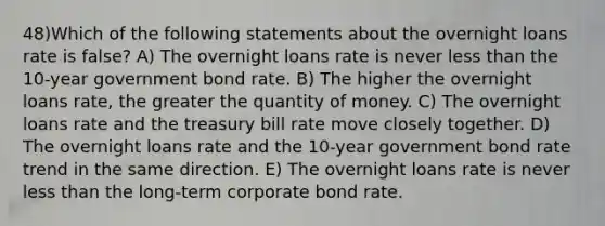 48)Which of the following statements about the overnight loans rate is false? A) The overnight loans rate is never less than the 10-year government bond rate. B) The higher the overnight loans rate, the greater the quantity of money. C) The overnight loans rate and the treasury bill rate move closely together. D) The overnight loans rate and the 10-year government bond rate trend in the same direction. E) The overnight loans rate is never less than the long-term corporate bond rate.