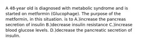 A 48-year old is diagnosed with metabolic syndrome and is started on metformin (Glucophage). The purpose of the metformin, in this situation. is to A.)increase the pancreas secretion of insulin B.)decrease insulin resistance C.)increase blood glucose levels. D.)decrease the pancreatic secretion of insulin.