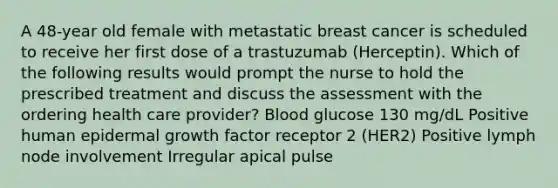 A 48-year old female with metastatic breast cancer is scheduled to receive her first dose of a trastuzumab (Herceptin). Which of the following results would prompt the nurse to hold the prescribed treatment and discuss the assessment with the ordering health care provider? Blood glucose 130 mg/dL Positive human epidermal growth factor receptor 2 (HER2) Positive lymph node involvement Irregular apical pulse