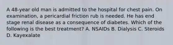 A 48-year old man is admitted to the hospital for chest pain. On examination, a pericardial friction rub is needed. He has end stage renal disease as a consequence of diabetes. Which of the following is the best treatment? A. NSAIDs B. Dialysis C. Steroids D. Kayexalate