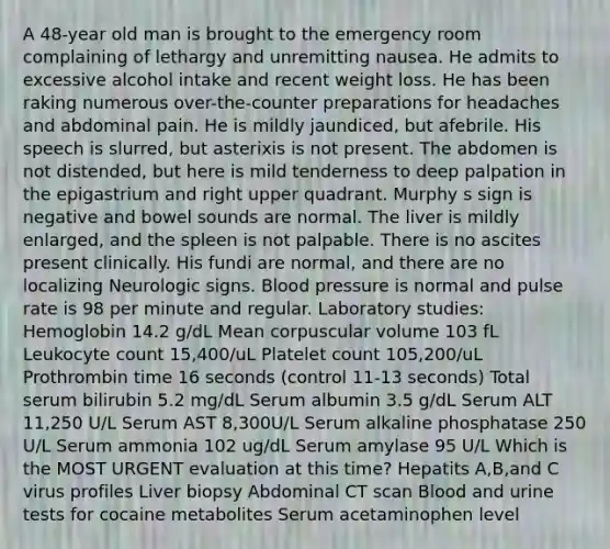 A 48-year old man is brought to the emergency room complaining of lethargy and unremitting nausea. He admits to excessive alcohol intake and recent weight loss. He has been raking numerous over-the-counter preparations for headaches and abdominal pain. He is mildly jaundiced, but afebrile. His speech is slurred, but asterixis is not present. The abdomen is not distended, but here is mild tenderness to deep palpation in the epigastrium and right upper quadrant. Murphy s sign is negative and bowel sounds are normal. The liver is mildly enlarged, and the spleen is not palpable. There is no ascites present clinically. His fundi are normal, and there are no localizing Neurologic signs. Blood pressure is normal and pulse rate is 98 per minute and regular. Laboratory studies: Hemoglobin 14.2 g/dL Mean corpuscular volume 103 fL Leukocyte count 15,400/uL Platelet count 105,200/uL Prothrombin time 16 seconds (control 11-13 seconds) Total serum bilirubin 5.2 mg/dL Serum albumin 3.5 g/dL Serum ALT 11,250 U/L Serum AST 8,300U/L Serum alkaline phosphatase 250 U/L Serum ammonia 102 ug/dL Serum amylase 95 U/L Which is the MOST URGENT evaluation at this time? Hepatits A,B,and C virus profiles Liver biopsy Abdominal CT scan Blood and urine tests for cocaine metabolites Serum acetaminophen level