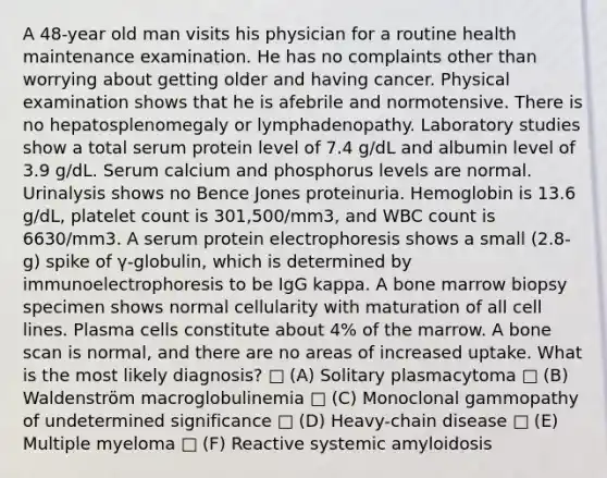 A 48-year old man visits his physician for a routine health maintenance examination. He has no complaints other than worrying about getting older and having cancer. Physical examination shows that he is afebrile and normotensive. There is no hepatosplenomegaly or lymphadenopathy. Laboratory studies show a total serum protein level of 7.4 g/dL and albumin level of 3.9 g/dL. Serum calcium and phosphorus levels are normal. Urinalysis shows no Bence Jones proteinuria. Hemoglobin is 13.6 g/dL, platelet count is 301,500/mm3, and WBC count is 6630/mm3. A serum protein electrophoresis shows a small (2.8-g) spike of γ-globulin, which is determined by immunoelectrophoresis to be IgG kappa. A bone marrow biopsy specimen shows normal cellularity with maturation of all cell lines. Plasma cells constitute about 4% of the marrow. A bone scan is normal, and there are no areas of increased uptake. What is the most likely diagnosis? □ (A) Solitary plasmacytoma □ (B) Waldenström macroglobulinemia □ (C) Monoclonal gammopathy of undetermined significance □ (D) Heavy-chain disease □ (E) Multiple myeloma □ (F) Reactive systemic amyloidosis