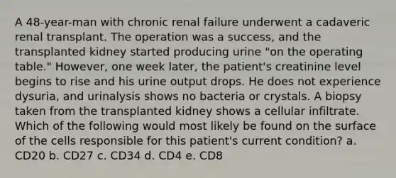 A 48-year-man with chronic renal failure underwent a cadaveric renal transplant. The operation was a success, and the transplanted kidney started producing urine "on the operating table." However, one week later, the patient's creatinine level begins to rise and his urine output drops. He does not experience dysuria, and urinalysis shows no bacteria or crystals. A biopsy taken from the transplanted kidney shows a cellular infiltrate. Which of the following would most likely be found on the surface of the cells responsible for this patient's current condition? a. CD20 b. CD27 c. CD34 d. CD4 e. CD8