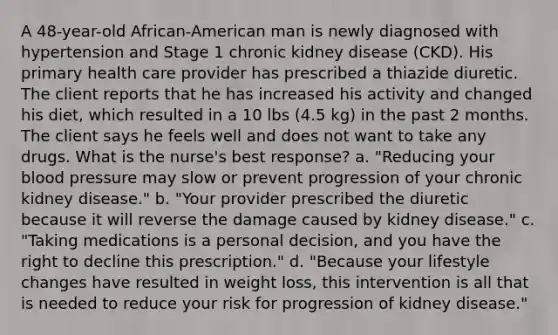 A 48-year-old African-American man is newly diagnosed with hypertension and Stage 1 chronic kidney disease (CKD). His primary health care provider has prescribed a thiazide diuretic. The client reports that he has increased his activity and changed his diet, which resulted in a 10 lbs (4.5 kg) in the past 2 months. The client says he feels well and does not want to take any drugs. What is the nurse's best response? a. "Reducing your blood pressure may slow or prevent progression of your chronic kidney disease." b. "Your provider prescribed the diuretic because it will reverse the damage caused by kidney disease." c. "Taking medications is a personal decision, and you have the right to decline this prescription." d. "Because your lifestyle changes have resulted in weight loss, this intervention is all that is needed to reduce your risk for progression of kidney disease."