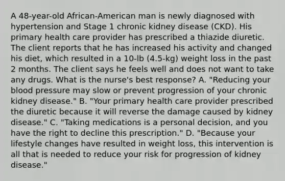 A 48-year-old African-American man is newly diagnosed with hypertension and Stage 1 chronic kidney disease (CKD). His primary health care provider has prescribed a thiazide diuretic. The client reports that he has increased his activity and changed his diet, which resulted in a 10-lb (4.5-kg) weight loss in the past 2 months. The client says he feels well and does not want to take any drugs. What is the nurse's best response? A. "Reducing your blood pressure may slow or prevent progression of your chronic kidney disease." B. "Your primary health care provider prescribed the diuretic because it will reverse the damage caused by kidney disease." C. "Taking medications is a personal decision, and you have the right to decline this prescription." D. "Because your lifestyle changes have resulted in weight loss, this intervention is all that is needed to reduce your risk for progression of kidney disease."