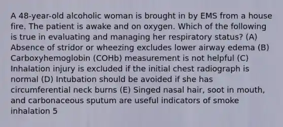 A 48-year-old alcoholic woman is brought in by EMS from a house fire. The patient is awake and on oxygen. Which of the following is true in evaluating and managing her respiratory status? (A) Absence of stridor or wheezing excludes lower airway edema (B) Carboxyhemoglobin (COHb) measurement is not helpful (C) Inhalation injury is excluded if the initial chest radiograph is normal (D) Intubation should be avoided if she has circumferential neck burns (E) Singed nasal hair, soot in mouth, and carbonaceous sputum are useful indicators of smoke inhalation 5