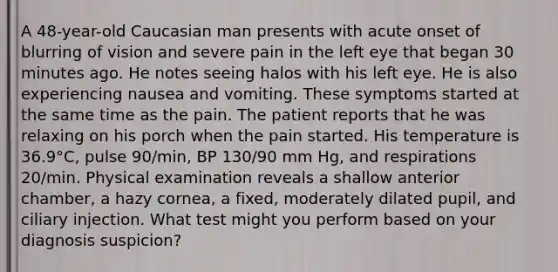 A 48-year-old Caucasian man presents with acute onset of blurring of vision and severe pain in the left eye that began 30 minutes ago. He notes seeing halos with his left eye. He is also experiencing nausea and vomiting. These symptoms started at the same time as the pain. The patient reports that he was relaxing on his porch when the pain started. His temperature is 36.9°C, pulse 90/min, BP 130/90 mm Hg, and respirations 20/min. Physical examination reveals a shallow anterior chamber, a hazy cornea, a fixed, moderately dilated pupil, and ciliary injection. What test might you perform based on your diagnosis suspicion?