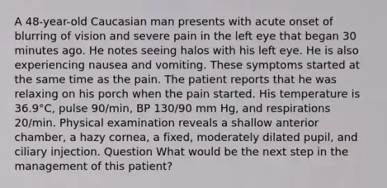 A 48-year-old Caucasian man presents with acute onset of blurring of vision and severe pain in the left eye that began 30 minutes ago. He notes seeing halos with his left eye. He is also experiencing nausea and vomiting. These symptoms started at the same time as the pain. The patient reports that he was relaxing on his porch when the pain started. His temperature is 36.9°C, pulse 90/min, BP 130/90 mm Hg, and respirations 20/min. Physical examination reveals a shallow anterior chamber, a hazy cornea, a fixed, moderately dilated pupil, and ciliary injection. Question What would be the next step in the management of this patient?