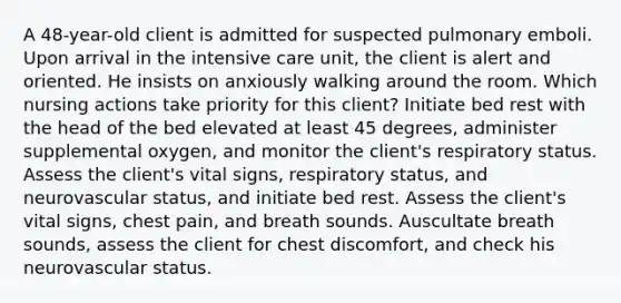 A 48-year-old client is admitted for suspected pulmonary emboli. Upon arrival in the intensive care unit, the client is alert and oriented. He insists on anxiously walking around the room. Which nursing actions take priority for this client? Initiate bed rest with the head of the bed elevated at least 45 degrees, administer supplemental oxygen, and monitor the client's respiratory status. Assess the client's vital signs, respiratory status, and neurovascular status, and initiate bed rest. Assess the client's vital signs, chest pain, and breath sounds. Auscultate breath sounds, assess the client for chest discomfort, and check his neurovascular status.