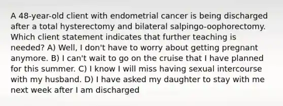 A 48-year-old client with endometrial cancer is being discharged after a total hysterectomy and bilateral salpingo-oophorectomy. Which client statement indicates that further teaching is needed? A) Well, I don't have to worry about getting pregnant anymore. B) I can't wait to go on the cruise that I have planned for this summer. C) I know I will miss having sexual intercourse with my husband. D) I have asked my daughter to stay with me next week after I am discharged