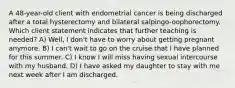 A 48-year-old client with endometrial cancer is being discharged after a total hysterectomy and bilateral salpingo-oophorectomy. Which client statement indicates that further teaching is needed? A) Well, I don't have to worry about getting pregnant anymore. B) I can't wait to go on the cruise that I have planned for this summer. C) I know I will miss having sexual intercourse with my husband. D) I have asked my daughter to stay with me next week after I am discharged.