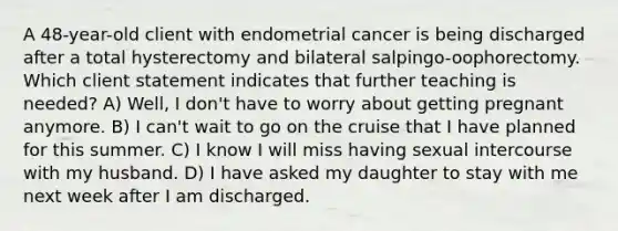 A 48-year-old client with endometrial cancer is being discharged after a total hysterectomy and bilateral salpingo-oophorectomy. Which client statement indicates that further teaching is needed? A) Well, I don't have to worry about getting pregnant anymore. B) I can't wait to go on the cruise that I have planned for this summer. C) I know I will miss having sexual intercourse with my husband. D) I have asked my daughter to stay with me next week after I am discharged.