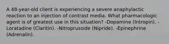 A 48-year-old client is experiencing a severe anaphylactic reaction to an injection of contrast media. What pharmacologic agent is of greatest use in this situation? -Dopamine (Intropin). -Loratadine (Claritin). -Nitroprusside (Nipride). -Epinephrine (Adrenalin).