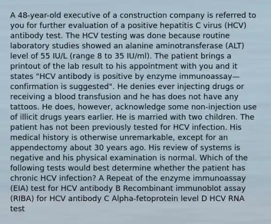 A 48-year-old executive of a construction company is referred to you for further evaluation of a positive hepatitis C virus (HCV) antibody test. The HCV testing was done because routine laboratory studies showed an alanine aminotransferase (ALT) level of 55 IU/L (range 8 to 35 IU/ml). The patient brings a printout of the lab result to his appointment with you and it states "HCV antibody is positive by enzyme immunoassay—confirmation is suggested". He denies ever injecting drugs or receiving a blood transfusion and he has does not have any tattoos. He does, however, acknowledge some non-injection use of illicit drugs years earlier. He is married with two children. The patient has not been previously tested for HCV infection. His medical history is otherwise unremarkable, except for an appendectomy about 30 years ago. His review of systems is negative and his physical examination is normal. Which of the following tests would best determine whether the patient has chronic HCV infection? A Repeat of the enzyme immunoassay (EIA) test for HCV antibody B Recombinant immunoblot assay (RIBA) for HCV antibody C Alpha-fetoprotein level D HCV RNA test