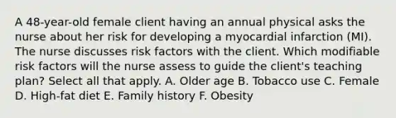 A 48-year-old female client having an annual physical asks the nurse about her risk for developing a myocardial infarction (MI). The nurse discusses risk factors with the client. Which modifiable risk factors will the nurse assess to guide the client's teaching plan? Select all that apply. A. Older age B. Tobacco use C. Female D. High-fat diet E. Family history F. Obesity