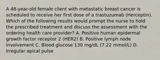 A 48-year-old female client with metastatic breast cancer is scheduled to receive her first dose of a trastuzumab (Herceptin). Which of the following results would prompt the nurse to hold the prescribed treatment and discuss the assessment with the ordering health care provider? A. Positive human epidermal growth factor receptor 2 (HER2) B. Positive lymph node involvement C. Blood glucose 130 mg/dL (7.22 mmol/L) D. Irregular apical pulse