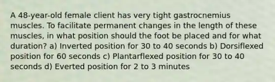 A 48-year-old female client has very tight gastrocnemius muscles. To facilitate permanent changes in the length of these muscles, in what position should the foot be placed and for what duration? a) Inverted position for 30 to 40 seconds b) Dorsiflexed position for 60 seconds c) Plantarflexed position for 30 to 40 seconds d) Everted position for 2 to 3 minutes