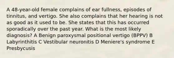 A 48-year-old female complains of ear fullness, episodes of tinnitus, and vertigo. She also complains that her hearing is not as good as it used to be. She states that this has occurred sporadically over the past year. What is the most likely diagnosis? A Benign paroxysmal positional vertigo (BPPV) B Labyrinthitis C Vestibular neuronitis D Meniere's syndrome E Presbycusis