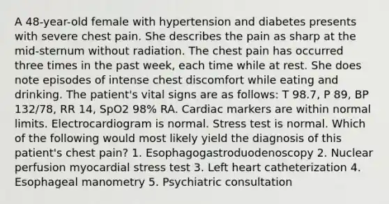 A 48-year-old female with hypertension and diabetes presents with severe chest pain. She describes the pain as sharp at the mid-sternum without radiation. The chest pain has occurred three times in the past week, each time while at rest. She does note episodes of intense chest discomfort while eating and drinking. The patient's vital signs are as follows: T 98.7, P 89, BP 132/78, RR 14, SpO2 98% RA. Cardiac markers are within normal limits. Electrocardiogram is normal. Stress test is normal. Which of the following would most likely yield the diagnosis of this patient's chest pain? 1. Esophagogastroduodenoscopy 2. Nuclear perfusion myocardial stress test 3. Left heart catheterization 4. Esophageal manometry 5. Psychiatric consultation