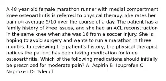 A 48-year-old female marathon runner with medial compartment knee osteoarthritis is referred to physical therapy. She rates her pain on average 5/10 over the course of a day. The patient has a family history of knee issues, and she had an ACL reconstruction in the same knee when she was 16 from a soccer injury. She is hoping to avoid surgery and wants to run a marathon in three months. In reviewing the patient's history, the physical therapist notices the patient has been taking medication for knee osteoarthritis. Which of the following medications should initially be prescribed for moderate pain? A- Aspirin B- Ibuprofen C- Naproxen D- Tylenol