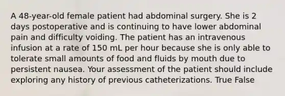 A 48-year-old female patient had abdominal surgery. She is 2 days postoperative and is continuing to have lower abdominal pain and difficulty voiding. The patient has an intravenous infusion at a rate of 150 mL per hour because she is only able to tolerate small amounts of food and fluids by mouth due to persistent nausea. Your assessment of the patient should include exploring any history of previous catheterizations. True False