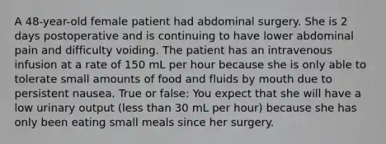 A 48-year-old female patient had abdominal surgery. She is 2 days postoperative and is continuing to have lower abdominal pain and difficulty voiding. The patient has an intravenous infusion at a rate of 150 mL per hour because she is only able to tolerate small amounts of food and fluids by mouth due to persistent nausea. True or false: You expect that she will have a low urinary output (less than 30 mL per hour) because she has only been eating small meals since her surgery.