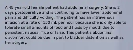 A 48-year-old female patient had abdominal surgery. She is 2 days postoperative and is continuing to have lower abdominal pain and difficulty voiding. The patient has an intravenous infusion at a rate of 150 mL per hour because she is only able to tolerate small amounts of food and fluids by mouth due to persistent nausea. True or false: This patient's abdominal discomfort could be due in part to bladder distention as well as her surgery.