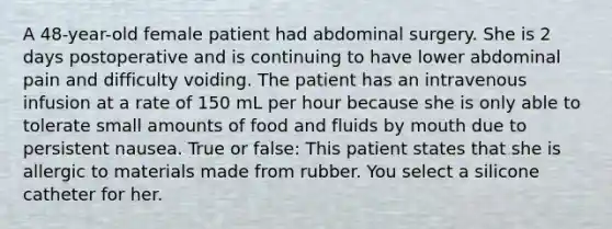 A 48-year-old female patient had abdominal surgery. She is 2 days postoperative and is continuing to have lower abdominal pain and difficulty voiding. The patient has an intravenous infusion at a rate of 150 mL per hour because she is only able to tolerate small amounts of food and fluids by mouth due to persistent nausea. True or false: This patient states that she is allergic to materials made from rubber. You select a silicone catheter for her.