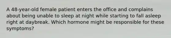 A 48-year-old female patient enters the office and complains about being unable to sleep at night while starting to fall asleep right at daybreak. Which hormone might be responsible for these symptoms?