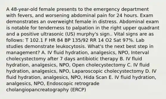 A 48-year-old female presents to the emergency department with fevers, and worsening abdominal pain for 24 hours. Exam demonstrates an overweight female in distress. Abdominal exam is notable for tenderness to palpation in the right upper quadrant and a positive ultrasonic (US) murphy's sign.. Vital signs are as follows: T 102.1 F HR 84 BP 135/92 RR 14 O2 Sat 97%. Lab studies demonstrate leukocytosis. What's the next best step in management? A. IV fluid hydration, analgesics, NPO, Interval cholecystectomy after 7 days antibiotic therapy B. IV fluid hydration, analgesics, NPO, Open cholecystectomy C. IV fluid hydration, analgesics, NPO, Laparoscopic cholecystectomy D. IV fluid hydration, analgesics, NPO, Hida Scan E. IV fluid hydration, analgesics, NPO, Endoscopic retrograde cholangiopancreatography (ERCP)