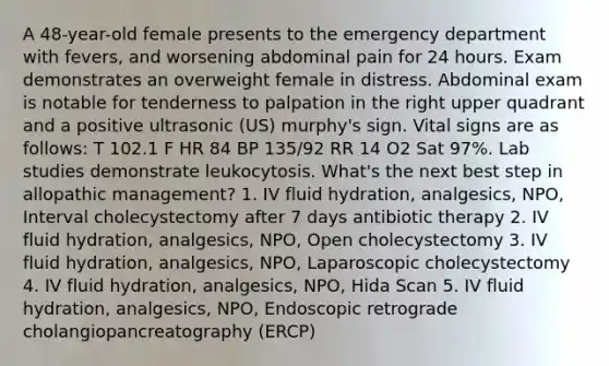 A 48-year-old female presents to the emergency department with fevers, and worsening abdominal pain for 24 hours. Exam demonstrates an overweight female in distress. Abdominal exam is notable for tenderness to palpation in the right upper quadrant and a positive ultrasonic (US) murphy's sign. Vital signs are as follows: T 102.1 F HR 84 BP 135/92 RR 14 O2 Sat 97%. Lab studies demonstrate leukocytosis. What's the next best step in allopathic management? 1. IV fluid hydration, analgesics, NPO, Interval cholecystectomy after 7 days antibiotic therapy 2. IV fluid hydration, analgesics, NPO, Open cholecystectomy 3. IV fluid hydration, analgesics, NPO, Laparoscopic cholecystectomy 4. IV fluid hydration, analgesics, NPO, Hida Scan 5. IV fluid hydration, analgesics, NPO, Endoscopic retrograde cholangiopancreatography (ERCP)