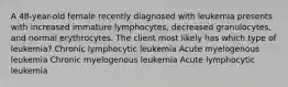 A 48-year-old female recently diagnosed with leukemia presents with increased immature lymphocytes, decreased granulocytes, and normal erythrocytes. The client most likely has which type of leukemia? Chronic lymphocytic leukemia Acute myelogenous leukemia Chronic myelogenous leukemia Acute lymphocytic leukemia