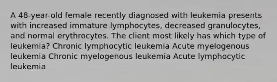 A 48-year-old female recently diagnosed with leukemia presents with increased immature lymphocytes, decreased granulocytes, and normal erythrocytes. The client most likely has which type of leukemia? Chronic lymphocytic leukemia Acute myelogenous leukemia Chronic myelogenous leukemia Acute lymphocytic leukemia