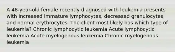 A 48-year-old female recently diagnosed with leukemia presents with increased immature lymphocytes, decreased granulocytes, and normal erythrocytes. The client most likely has which type of leukemia? Chronic lymphocytic leukemia Acute lymphocytic leukemia Acute myelogenous leukemia Chronic myelogenous leukemia