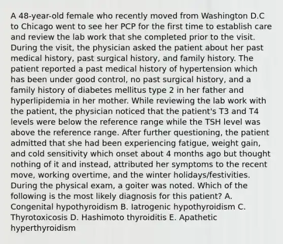 A 48-year-old female who recently moved from Washington D.C to Chicago went to see her PCP for the first time to establish care and review the lab work that she completed prior to the visit. During the visit, the physician asked the patient about her past medical history, past surgical history, and family history. The patient reported a past medical history of hypertension which has been under good control, no past surgical history, and a family history of diabetes mellitus type 2 in her father and hyperlipidemia in her mother. While reviewing the lab work with the patient, the physician noticed that the patient's T3 and T4 levels were below the reference range while the TSH level was above the reference range. After further questioning, the patient admitted that she had been experiencing fatigue, weight gain, and cold sensitivity which onset about 4 months ago but thought nothing of it and instead, attributed her symptoms to the recent move, working overtime, and the winter holidays/festivities. During the physical exam, a goiter was noted. Which of the following is the most likely diagnosis for this patient? A. Congenital hypothyroidism B. Iatrogenic hypothyroidism C. Thyrotoxicosis D. Hashimoto thyroiditis E. Apathetic hyperthyroidism